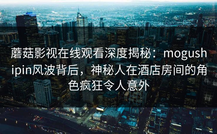 蘑菇影视在线观看深度揭秘:mogushipin风波背后,神秘人在酒店房间的角色疯狂令人意外 蘑菇影视在线观看深度揭秘:mogushipin风波背后,神秘人在酒店房间的角色疯狂令人意外