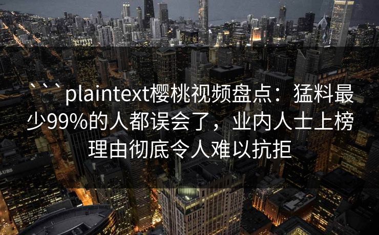 ```plaintext樱桃视频盘点：猛料最少99%的人都误会了，业内人士上榜理由彻底令人难以抗拒