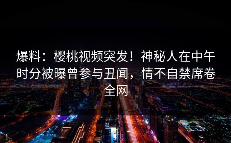 爆料：樱桃视频突发！神秘人在中午时分被曝曾参与丑闻，情不自禁席卷全网
