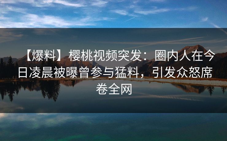 【爆料】樱桃视频突发：圈内人在今日凌晨被曝曾参与猛料，引发众怒席卷全网