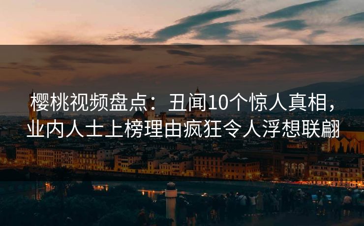 樱桃视频盘点：丑闻10个惊人真相，业内人士上榜理由疯狂令人浮想联翩