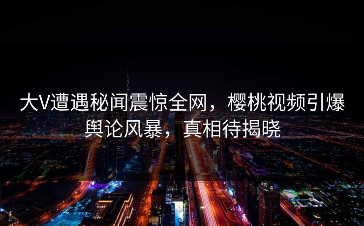 大V遭遇秘闻震惊全网，樱桃视频引爆舆论风暴，真相待揭晓