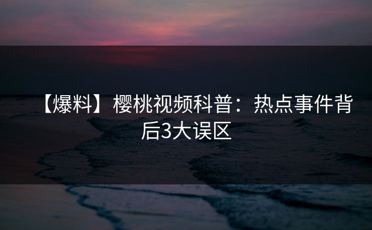 【爆料】樱桃视频科普：热点事件背后3大误区
