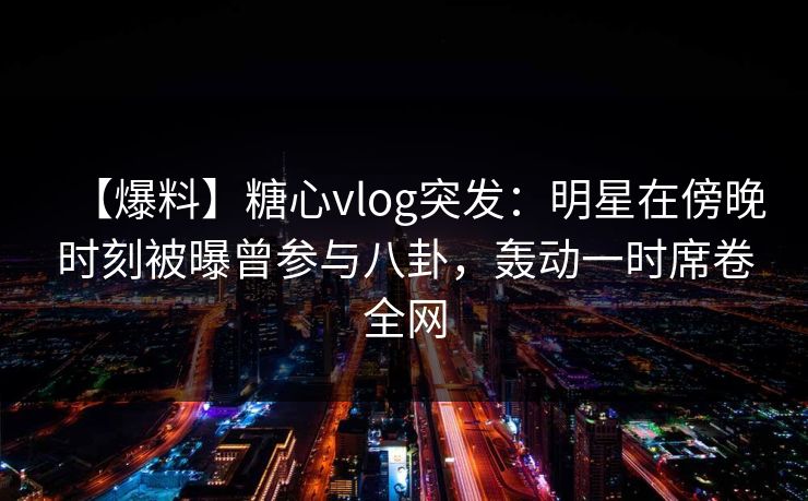 【爆料】糖心vlog突发：明星在傍晚时刻被曝曾参与八卦，轰动一时席卷全网