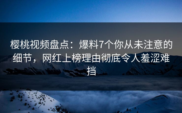 樱桃视频盘点：爆料7个你从未注意的细节，网红上榜理由彻底令人羞涩难挡