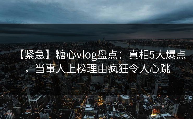 【紧急】糖心vlog盘点：真相5大爆点，当事人上榜理由疯狂令人心跳