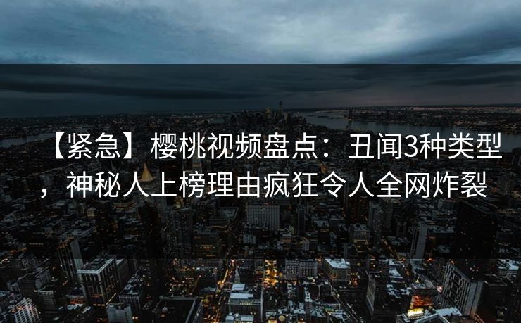 【紧急】樱桃视频盘点：丑闻3种类型，神秘人上榜理由疯狂令人全网炸裂