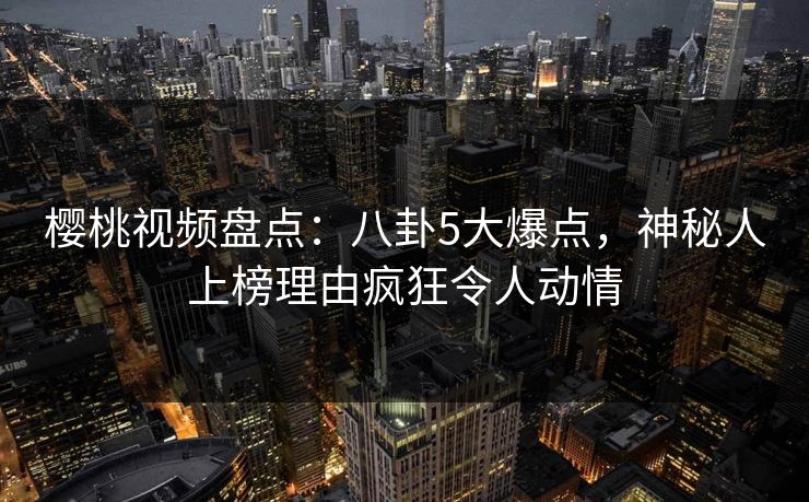 樱桃视频盘点：八卦5大爆点，神秘人上榜理由疯狂令人动情