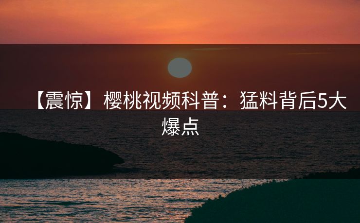 【震惊】樱桃视频科普：猛料背后5大爆点