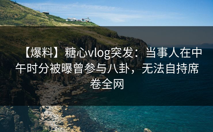 【爆料】糖心vlog突发：当事人在中午时分被曝曾参与八卦，无法自持席卷全网