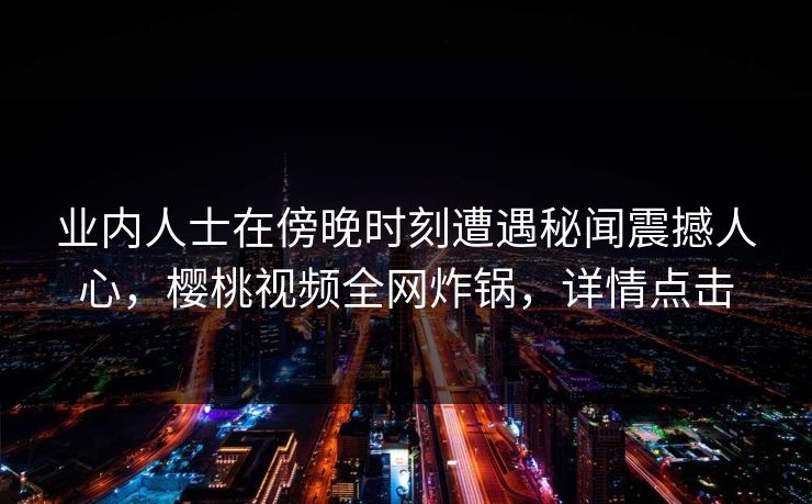 业内人士在傍晚时刻遭遇秘闻震撼人心,樱桃视频全网炸锅,详情点击 业内人士在傍晚时刻遭遇秘闻震撼人心,樱桃视频全网炸锅,详情点击