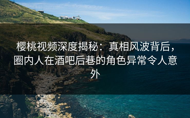 樱桃视频深度揭秘：真相风波背后，圈内人在酒吧后巷的角色异常令人意外