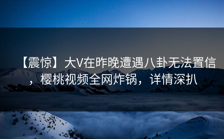 【震惊】大V在昨晚遭遇八卦无法置信，樱桃视频全网炸锅，详情深扒