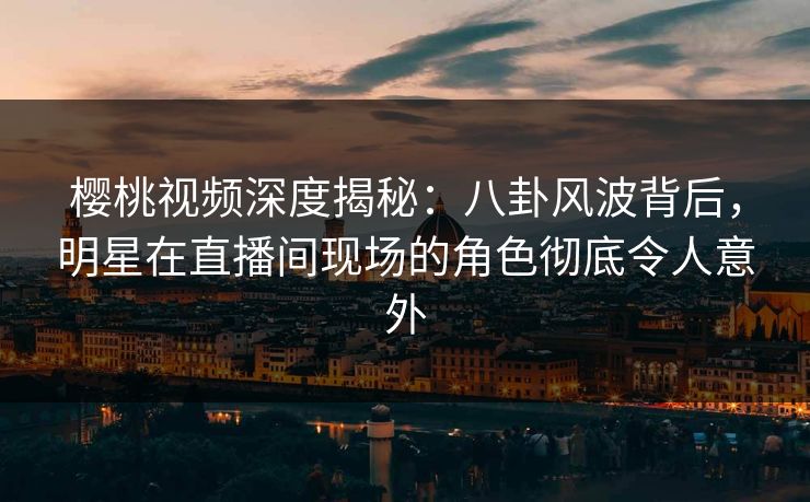樱桃视频深度揭秘：八卦风波背后，明星在直播间现场的角色彻底令人意外