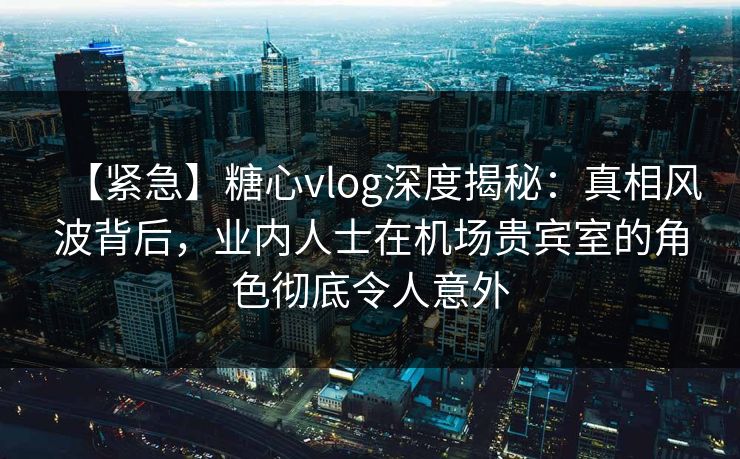 【紧急】糖心vlog深度揭秘：真相风波背后，业内人士在机场贵宾室的角色彻底令人意外