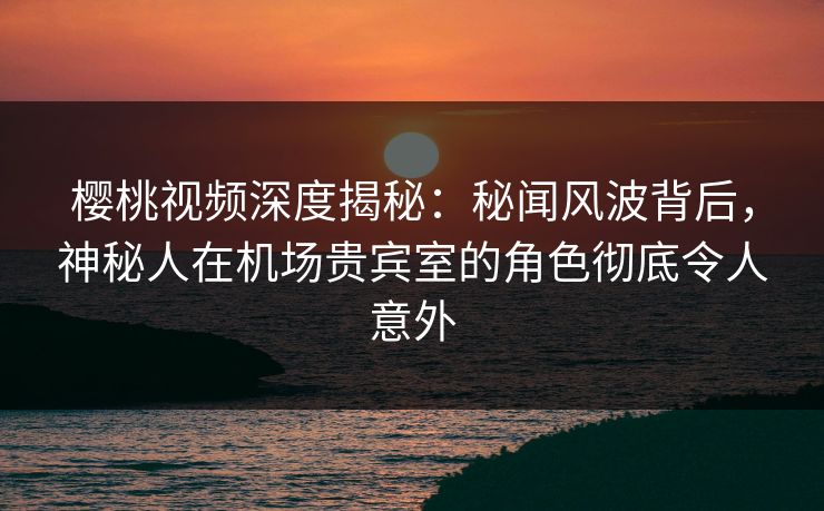 樱桃视频深度揭秘：秘闻风波背后，神秘人在机场贵宾室的角色彻底令人意外