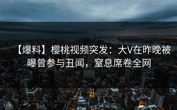 【爆料】樱桃视频突发：大V在昨晚被曝曾参与丑闻，窒息席卷全网