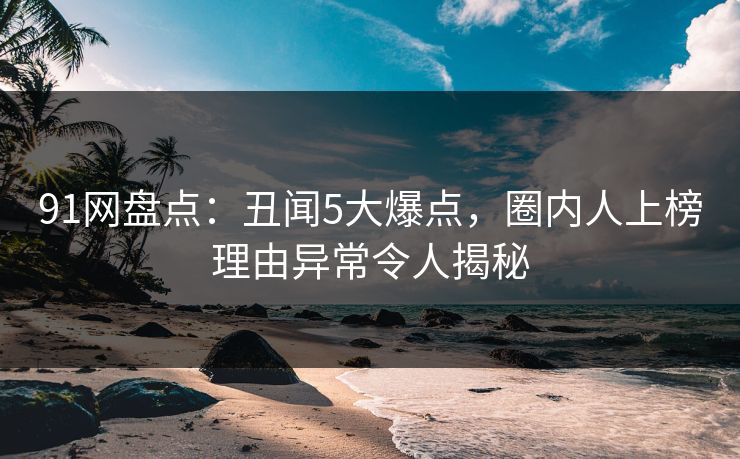 91网盘点：丑闻5大爆点，圈内人上榜理由异常令人揭秘
