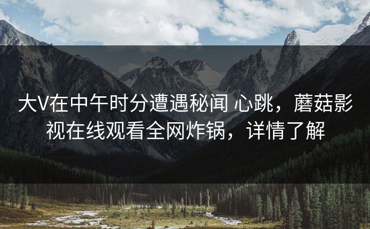 大V在中午时分遭遇秘闻 心跳,蘑菇影视在线观看全网炸锅,详情了解 大V在中午时分遭遇秘闻 心跳,蘑菇影视在线观看全网炸锅,详情了解
