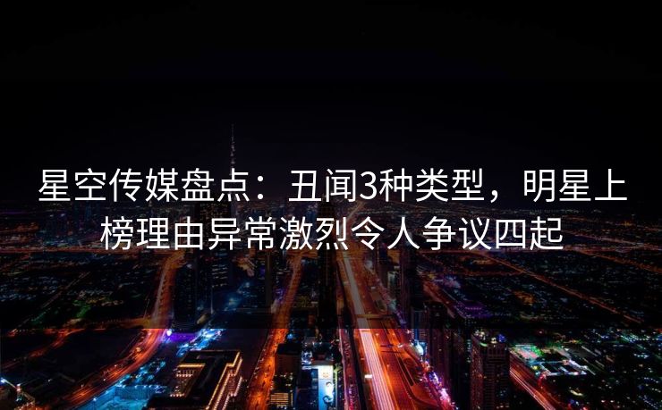 星空传媒盘点：丑闻3种类型，明星上榜理由异常激烈令人争议四起