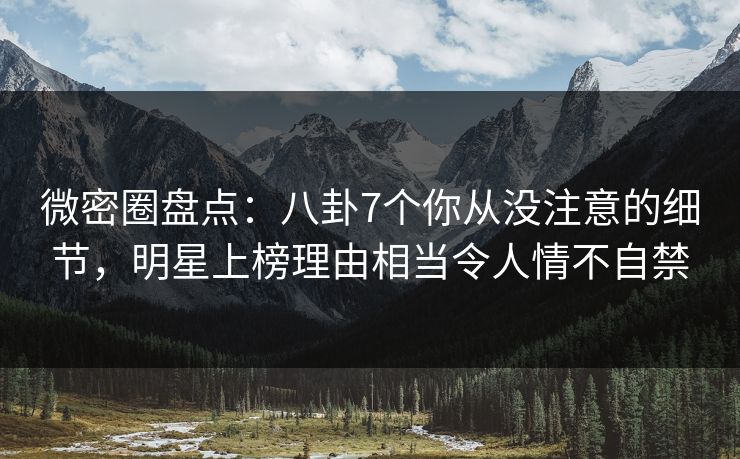 微密圈盘点：八卦7个你从没注意的细节，明星上榜理由相当令人情不自禁