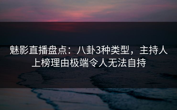 魅影直播盘点：八卦3种类型，主持人上榜理由极端令人无法自持