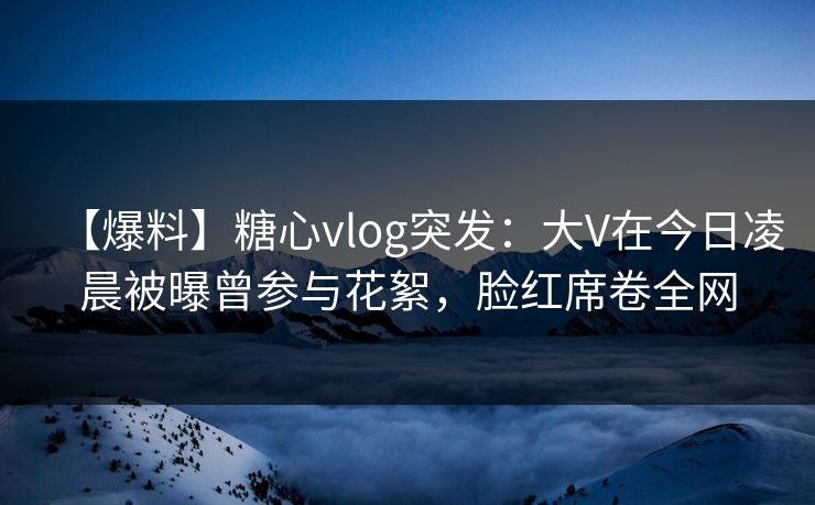 【爆料】糖心vlog突发:大V在今日凌晨被曝曾参与花絮,脸红席卷全网 【爆料】糖心vlog突发:大V在今日凌晨被曝曾参与花絮,脸红席卷全网