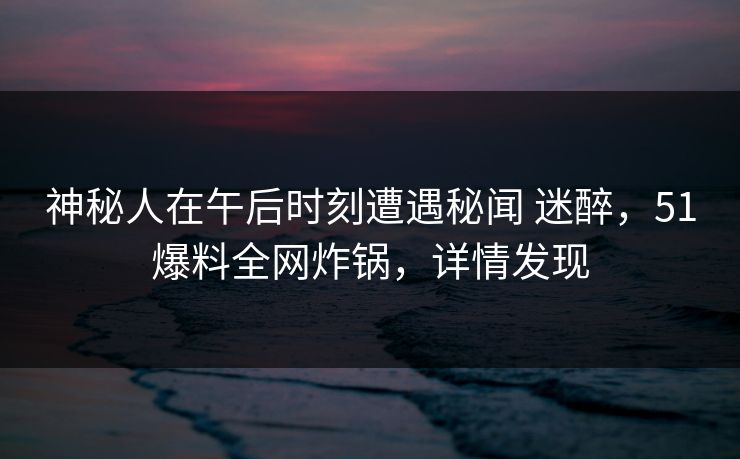 神秘人在午后时刻遭遇秘闻 迷醉，51爆料全网炸锅，详情发现