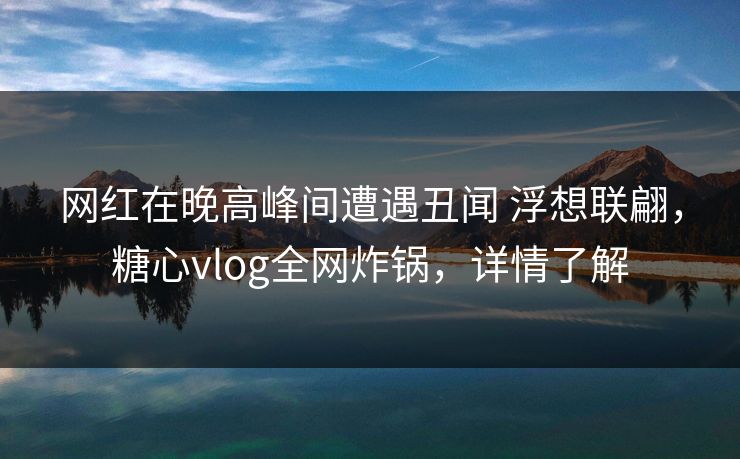 网红在晚高峰间遭遇丑闻 浮想联翩，糖心vlog全网炸锅，详情了解