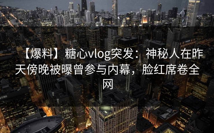【爆料】糖心vlog突发:神秘人在昨天傍晚被曝曾参与内幕,脸红席卷全网 【爆料】糖心vlog突发:神秘人在昨天傍晚被曝曾参与内幕,脸红席卷全网