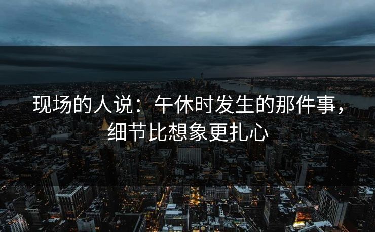 现场的人说：午休时发生的那件事，细节比想象更扎心