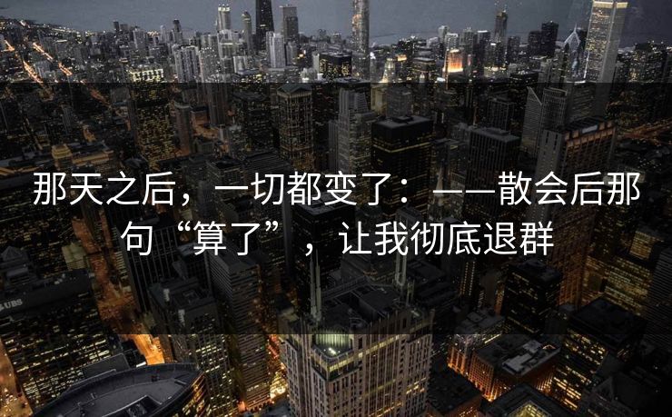 那天之后，一切都变了：——散会后那句“算了”，让我彻底退群