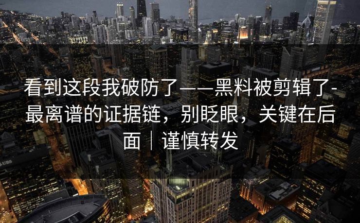 看到这段我破防了——黑料被剪辑了-最离谱的证据链,别眨眼,关键在后面|谨慎转发 看到这段我破防了——黑料被剪辑了-最离谱的证据链,别眨眼,关键在后面|谨慎转发