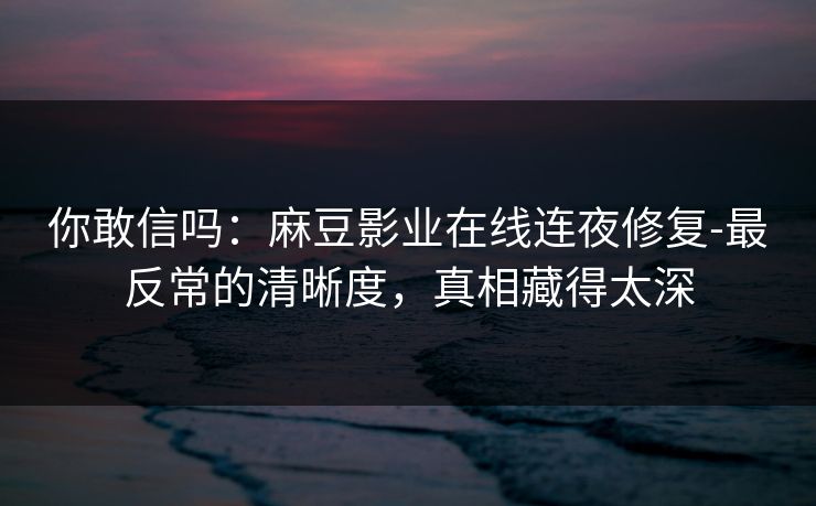 你敢信吗：麻豆影业在线连夜修复-最反常的清晰度，真相藏得太深