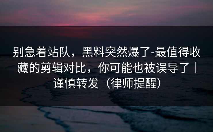 别急着站队，黑料突然爆了-最值得收藏的剪辑对比，你可能也被误导了｜谨慎转发（律师提醒）