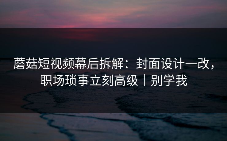 蘑菇短视频幕后拆解:封面设计一改,职场琐事立刻高级|别学我 蘑菇短视频幕后拆解:封面设计一改,职场琐事立刻高级|别学我