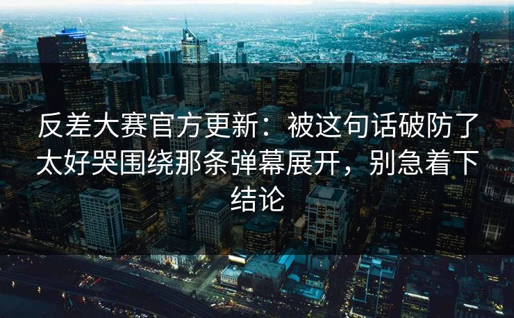 反差大赛官方更新：被这句话破防了太好哭围绕那条弹幕展开，别急着下结论