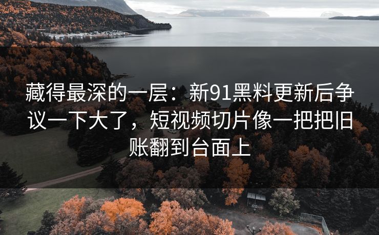 藏得最深的一层:新91黑料更新后争议一下大了,短视频切片像一把把旧账翻到台面上 藏得最深的一层:新91黑料更新后争议一下大了,短视频切片像一把把旧账翻到台面上