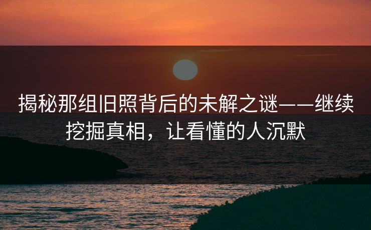 揭秘那组旧照背后的未解之谜——继续挖掘真相,让看懂的人沉默 揭秘那组旧照背后的未解之谜——继续挖掘真相,让看懂的人沉默